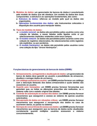 160
5- Modelos de dados: um gerenciador de bancos de dados é caracterizado
pelo modelo de dados que ele obedece. Um modelo de dados tem duas
componentes: a estrutura e as operações fundamentais, tais como:
a- Estrutura de dados: refere-se ao modelo pelo qual os dados são
organizados.
b- Operações fundamentais dos dados: são instrumentos colocados à
disposição dos usuário para manipular dados.
6- Tipos de modelos de dados:
a- o modelo racional: os dados são percebidos pelos usuários como uma
coleção de tabelas, e essas tabelas estão ligadas entre si por
relacionamentos implícitos existentes entre seus campos.
b- O modelo network: os dados são percebidos pelos usuários como uma
coleção de registros relacionados. Os relacionamentos entre registros
são explícitos, ou por ponteiros.
c- O modelo hierárquico: os dados são percebido pelos usuários como
uma coleção do tipo “árvore hierárquica”.
Funções básicas do gerenciamento de bancos de dados (DBMS)
1- Armazenamento, carregamento e atualização de dados: um gerenciador de
banco de dados deve garantir ao usuário a possibilidade de armazenar,
atualizar e carregar dados de um banco;
2- Um catálogo acessível ao usuário: um DBMS precisa fornecer um catálogo
com a descrição itimizada dos dados armazenados e quais tabelas são
acessíveis ao usuário;
3- Suporte para transações: um DBMS precisa fornecer ferramentas que
garantam que, ou todas as alterações prescritas são realizadas, ou o
sistema volta com o estado original das tabelas;
4- Controle de autorização ao acesso dos dados: um DBMS precisa fornecer
mecanismos que assegurem o acesso ao sistema de apenas usuários
autorizados;
5- Recuperação de dados em situações críticas: um DBMS precisa fornecer
mecanismos que assegurem a recuperação dos dados no caso de
ocorrerem danos, ou panes no sistema;
6- Serviços de concorrência de acesso aos dados: um DBMS precisa fornecer
mecanismos que assegurem que os bancos de dados serão atualizados
corretamente quando múltiplos usuários acessarem o sistema
concorrentemente;
 