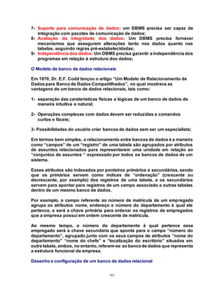 161
7- Suporte para comunicação de dados: um DBMS precisa ser capaz de
integração com pacotes de comunicação de dados;
8- Avaliação da integridade dos dados: Um DBMS precisa fornecer
mecanismos que assegurem alterações tanto nos dados quanto nas
tabelas, seguindo regras pré-estabelecidadas;
9- Independência dos dados: Um DBMS precisa garantir a independência dos
programas em relação à estrutura dos dados;
O Modelo de banco de dados relacionais
Em 1970, Dr. E.F. Codd lançou o artigo “Um Modelo de Relacionamento de
Dados para Banco de Dados Compartilhados”, no qual mostrava as
vantagens de um banco de dados relacionais, tais como:
1- separação das caraterísticas físicas e lógicas de um banco de dados de
maneira intuitiva e natural;
2- Operações complexas com dados devem ser reduzidas a comandos
curtos e fáceis;
3- Possibilidades do usuário criar bancos de dados sem ser um especialista;
Em termos bem simples, o relacionamento entre bancos de dados é a maneira
como “campos” de um “registro” de uma tabela são agrupados por atributos
de assuntos relacionados para representarem uma unidade em relação ao
“conjuntos de assuntos “ expressado por todos os bancos de dados de um
sistema.
Esses atributos são indexados por ponteiros primários e secundários, sendo
que os primários servem como índices de “ordenação” (crescente ou
decrescente, por exemplo) dos registros de uma tabela, e os secundários
servem para apontar para registros de um campo associado a outras tabelas
dentro de um mesmo banco de dados.
Por exemplo, o campo referente ao número de matrícula de um empregado
agrupa os atributos nome, endereço e número do departamento à qual ele
pertence, e será a chave primária para ordenar os registros de empregados
que a empresa possui em ordem crescente de matrícula.
Ao mesmo tempo, o número do departamento à qual pertence esse
empregado será a chave secundária que aponta para o campo “número do
departamento”, agrupado junto com os seus campos de atributos “nome do
departamento” “nome do chefe” e “localização do escritório” situados em
outra tabela, ambos, no entanto, referem-se ao bancode dados que representa
a estrutura funcional da empresa.
Desenho e configuração de um banco de dados relacional
 