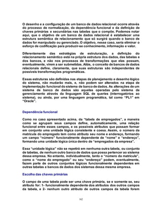 162
O desenho e a configuração de um banco de dados relacional ocorre através
do processo de normalização, da dependência funcional e da definição de
chaves primárias e secundárias nas tabelas que o compõe. Podemos notar
aqui, que o objetivo de um banco de dados relacional é estabelecer uma
estrutura semântica de relacionamento que só surgirá quando o banco de
dados for manipulado ou gerenciado. O objetivo, nesse caso, seria eliminar o
esforço de codificação para produzir-se conhecimento, informação e valor.
Diferentemente das estratégias de estruturação, a definição do
relacionamento semântico está na própria estrutura dos dados, das tabelas e
dos bancos, e não nos processos de transformações que elas possam,
eventualmente, virem a ser submetidas. Aliás, o conceito de bancos de dados
relacionais define, claramente, que suas estruturas são independentes de
possíveis transformações programáticas.
Essas estruturas são definidas nas etapas de planejamento e desenho lógico
do sistema, não mudarão mais, e, não podem ser alterados na etapa de
implementação funcional do sistema de banco de dados. As alterações de um
sistema de banco de dados são aquelas operadas pelo sistema de
gerenciamento através da linguagem SQL de queries (interrogatórios ao
sistema), ou ainda, por uma linguagem programática, tal como “PL1” em
“Oracle”.
Dependência funcional
Como no caso apresentado acima, da “tabela de empregados”, a maneira
como se agrupam seus campos define, automaticamente, uma relação
funcional entre esses campos, e os possíveis atributos que possam formar
em conjunto uma unidade lógica consistente e coesa. Assim, o número da
matrícula do empregado tem como atributo seu nome e endereço, formando
um campo “número” funcionalmente dependente de “nome” e “endereço”,
formando uma unidade lógica única dentro de “empregados da empresa”.
Essa “unidade lógica” não se repetirá em nenhuma outra tabela, ou conjunto
de tabelas, de nenhum outro banco de dados que possa pertencer ao sistema
dessa empresa. No entanto, individualmente, tanto o “número da matrícula”,
como o “nome do empregado” ou seu “endereço” podem, eventualmente,
fazem parte de outros conjuntos lógicos funcionalmente dependentes em
outras tabelas e bancos de dados dos sistemas dessa mesma empresa.
Escolha das chaves primárias
O campo de uma tabela pode ser uma chave primária, se e somente se, seu
atributo for: 1- funcionalmente dependente dos atributos dos outros campos
da tabela, e 2- nenhum outro atributo de outros campos da tabela forem
 