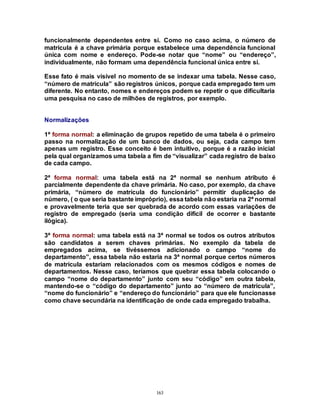 163
funcionalmente dependentes entre si. Como no caso acima, o número de
matrícula é a chave primária porque estabelece uma dependência funcional
única com nome e endereço. Pode-se notar que “nome” ou “endereço”,
individualmente, não formam uma dependência funcional única entre si.
Esse fato é mais visível no momento de se indexar uma tabela. Nesse caso,
“número de matrícula” são registros únicos, porque cada empregado tem um
diferente. No entanto, nomes e endereços podem se repetir o que dificultaria
uma pesquisa no caso de milhões de registros, por exemplo.
Normalizações
1ª forma normal: a eliminação de grupos repetido de uma tabela é o primeiro
passo na normalização de um banco de dados, ou seja, cada campo tem
apenas um registro. Esse conceito é bem intuitivo, porque é a razão inicial
pela qual organizamos uma tabela a fim de “visualizar” cada registro de baixo
de cada campo.
2ª forma normal: uma tabela está na 2ª normal se nenhum atributo é
parcialmente dependente da chave primária. No caso, por exemplo, da chave
primária, “número de matrícula do funcionário” permitir duplicação de
número, ( o que seria bastante impróprio), essa tabela não estaria na 2ª normal
e provavelmente teria que ser quebrada de acordo com essas variações de
registro de empregado (seria uma condição difícil de ocorrer e bastante
ilógica).
3ª forma normal: uma tabela está na 3ª normal se todos os outros atributos
são candidatos a serem chaves primárias. No exemplo da tabela de
empregados acima, se tivéssemos adicionado o campo “nome do
departamento”, essa tabela não estaria na 3ª normal porque certos números
de matrícula estariam relacionados com os mesmos códigos e nomes de
departamentos. Nesse caso, teríamos que quebrar essa tabela colocando o
campo “nome do departamento” junto com seu “código” em outra tabela,
mantendo-se o “código do departamento” junto ao “número de matrícula”,
“nome do funcionário” e “endereço do funcionário” para que ele funcionasse
como chave secundária na identificação de onde cada empregado trabalha.
 