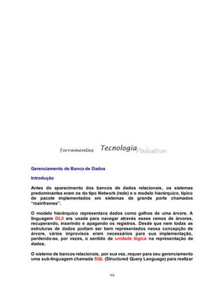 164
Gerenciamento de Banco de Dados
Introdução
Antes do aparecimento dos bancos de dados relacionais, os sistemas
predominantes eram os do tipo Network (rede) e o modelo hierárquico, típico
de pacote implementados em sistemas de grande porte chamados
“mainframes”.
O modelo hierárquico representava dados como galhos de uma árvore. A
linguagem DL/I era usada para navegar através esses ramos de árvores,
recuperando, inserindo e apagando os registros. Desde que nem todas as
estruturas de dados podiam ser bem representados nessa concepção de
árvore, vários improvisos eram necessários para sua implementação,
perdendo-se, por vezes, o sentido de unidade lógica na representação de
dados.
O sistema de bancos relacionais, por sua vez, requer para seu gerenciamento
uma sub-linguagem chamada SQL (Structured Query Language) para realizar
 