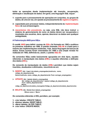 165
todas as operações desde implementação até inserção, recuperação,
eliminação e atualização de dados. Em geral, uma linguagem SQL requer:
1- suporte para o processamento de operações em conjuntos, ou grupos de
dados, de uma só vez, em oposto ao processamento de registro-a-registro;
2- capacidade para processar dados, independentemente da implementação
física de sua armazenagem;
3- mecanismos não procedurais, ou seja, uma SQL não deve instruir o
sistema de gerenciamento de como os dados devem ser recuperados e
mostrados aos usuários, deve, apenas, descrever os dados sem qualquer
ambigüidade;
A Padronização ANSI para SQLs
O comitê ANSI para definir normas de SQLs foi formada em 1982 e publicou
os primeiros trabalhos em 1986. O padrão chamado SQL-86 é a base para a
maioria das implementações existentes, hoje, dessa linguagem de bancos de
dados. Essas normas foram emendadas em 1989 e uma ampla revisão foi
realizada em 1992, definindo-se, assim, o padrão SQL-92.
Os comandos SQLs estão basicamente agrupadas em dois tipos, aqueles
referentes à manipulação dos dados (DML) e aqueles referentes a definição
dos dados (DDL).
Os comando de manipulação de dados (DML) permitem que dados sejam
inseridos, atualizados e eliminados, resumindo-se em:
1- INSERT; ex.: Insert into tabela_empregados(matrícula, nome,
código_do_departamento)
Select matrícula, nome, código_do_departamento From carregar_empregados ;
2- UPDATE; ex.: Update (tabela_empregados)
Set código_do_departamento = (select código_do_departamento
From tabela_departamentos
Where
código_do_departamento.tabela_empregados=Código_do_departamento.tabela_departamentos
3- DELETE; ex.: Delete from (tabela_empregados)
Where nome = ´Maria´
Os comandos referentes à DDL permitem, por exemplo:
1- criar tabelas: CREATE TABLE;
2- eliminar tabelas: DROP TABLE;
3- alterar tabelas: ALTER TABLE;
4- criar índice: CREATE INDEX;
 