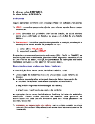 166
5- eliminar índice: DROP INDEX;
6- alterar índice: ALTER INDEX;
Sub-queries
Alguns comandospermitem operaçõesespecíficas com as tabelas, tais como:
1- JOINS: comandos que permitem juntar duas tabelas a partir de um campo
em comum;
2- View: comandos que permitem criar tabelas virtuais, as quais existem
como uma combinação de tabelas, ou grupos de dados de uma tabela
apenas;
3- Transactions: comandos que permitem gerenciar a inserção, atualização e
eliminação de dados através de proteções do tipo:
a- voltar a trás: ROLLBACK;
b- executar transação: COMMIT;
Enquanto esses comandos não são acionados (ROLLBACK ou COMMIT) as
modificações não são efetivadas, permitindo mais segurança na manipulação
de um conjunto de dados, ou seja, enquanto todas as operações não forem
realizadas as mudanças não ocorrem na base de dados.
Operacionalização de um banco de dados relacionais
A constituição física de um banco de dados é definido como:
1- uma coleção de dados tratados como uma unidade lógica na forma de
tabelas;
2- o sistema operacional do sistema de banco de dados é composto de:
a- arquivos de registros para refazer operações em andamento
b- arquivos de registros de inicialização do sistema;
c- arquivos de registros das operações de controle;
As operações de um banco de dados tem a finalidade de instanciar as tabelas
acessadas, criando vários processo na memória para gerenciar as
necessidades de cada usuário, definindo para isso vários processos de
controle, tais como:
1- processos de recuperação do sistema para o estado anterior ao dano
ocorrido, liberando os bloqueios dos sistemas aos diversos segmentos de
uma tabela;
 