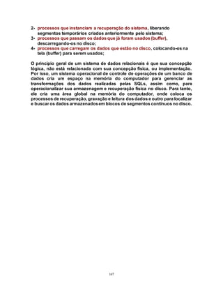 167
2- processos que instanciam a recuperação do sistema, liberando
segmentos temporários criados anteriormente pelo sistema;
3- processos que passam os dados que já foram usados (buffer),
descarregando-os no disco;
4- processos que carregam os dados que estão no disco, colocando-os na
tela (buffer) para serem usados;
O princípio geral de um sistema de dados relacionais é que sua concepção
lógica, não está relacionada com sua concepção física, ou implementação.
Por isso, um sistema operacional de controle de operações de um banco de
dados cria um espaço na memória do computador para gerenciar as
transformações dos dados realizadas pelas SQLs, assim como, para
operacionalizar sua armazenagem e recuperação física no disco. Para tanto,
ele cria uma área global na memória do computador, onde coloca os
processos de recuperação, gravação e leitura dos dados e outro para localizar
e buscar os dados armazenadosem blocos de segmentos contínuos no disco.
 