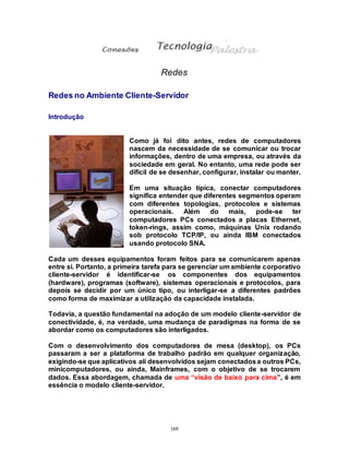 169
Redes
Redes no Ambiente Cliente-Servidor
Introdução
Como já foi dito antes, redes de computadores
nascem da necessidade de se comunicar ou trocar
informações, dentro de uma empresa, ou através da
sociedade em geral. No entanto, uma rede pode ser
difícil de se desenhar, configurar, instalar ou manter.
Em uma situação típica, conectar computadores
significa entender que diferentes segmentos operam
com diferentes topologias, protocolos e sistemas
operacionais. Além do mais, pode-se ter
computadores PCs conectados a placas Ethernet,
token-rings, assim como, máquinas Unix rodando
sob protocolo TCP/IP, ou ainda IBM conectados
usando protocolo SNA.
Cada um desses equipamentos foram feitos para se comunicarem apenas
entre si. Portanto, a primeira tarefa para se gerenciar um ambiente corporativo
cliente-servidor é identificar-se os componentes dos equipamentos
(hardware), programas (software), sistemas operacionais e protocolos, para
depois se decidir por um único tipo, ou interligar-se a diferentes padrões
como forma de maximizar a utilização da capacidade instalada.
Todavia, a questão fundamental na adoção de um modelo cliente-servidor de
conectividade, é, na verdade, uma mudança de paradigmas na forma de se
abordar como os computadores são interligados.
Com o desenvolvimento dos computadores de mesa (desktop), os PCs
passaram a ser a plataforma de trabalho padrão em qualquer organização,
exigindo-se que aplicativos ali desenvolvidos sejam conectadosa outros PCs,
minicomputadores, ou ainda, Mainframes, com o objetivo de se trocarem
dados. Essa abordagem, chamada de uma “visão de baixo para cima”, é em
essência o modelo cliente-servidor.
 