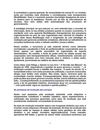 17
A contradição é apenas aparente. As necessidades do século 21, na verdade,
serão por controles mais eficientes e normatizações mais transparentes
(flexibilidade). Esse é o momento quando a tecnologia desaparece de cena e
se desloca para os bastidores, ficando por de trás da infra-estrutura de
serviços. Isso será obtido pela automatização dos processos de
gerenciamento.
A estratégia principal, do que está por vir, será entender bem o conceito de
informação, tanto no seu âmbito produtivo quanto no social e econômico. A
resultante será uma aparente flexibilização (transparência) dos processos
organizacionais em prol de uma organização mais informal do trabalho. A
outra visão dessa flexiblização será o surgimento de uma estratégia de
mediação para gerenciar problemas complexos, alterando-se radicalmente os
conceitos tradicionais sobre o método científico (causa e efeito).
Nesse sentido, a burocracia já está sedendo terreno como elemento
normatizador, equalizador e fruto do profissionalismo corporativista para se
tornar apenas um agente secundário da organização de suporte
administrativo. No entanto, a fonte de poder tanto do estado quanto das
corporações será transparentemente difusa, transitoriamente exercida por
grupos de pressões com hora marcada para ir embora, e todos serão,
igualmente, provenientes da estética da classe média.
Como disse José Ortega y Gasset no seu livro “ A Revolta das Massas” da
década de 1930, respondendo a questão de quem governa o mundo : “...A
civilização européia trouxe a rebelião das massas... A partir do século 16, a
humanidade entrou num vasto processo de unificação, o qual em nossosdias
atingiu seus limites mais amplos. Não existe, agora, nenhuma parte da
humanidade vivendo isolada. Consequentemente, desse século em diante
pode-se dizer que quem governa o mundo, de fato, exerce influência sobre um
todo... Consequentemente, se quiséssemos expressar a lei da opinião pública
como a lei da gravidade histórica, deveríamos levar em consideração que
“...não pode existir regra em oposição a opinião pública..."
As premissas da revolução dos serviços
Assim com passamos pela revolução industrial, onde máquinas e
equipamentos substituem o trabalho repetitivo, agora experienciamos a
automação dos processo gerenciais como base da revolução que está
acontecendo, atualmente, na sociedade de serviços.
Na base da revolução industrial estava uma burguesia dinâmica que criou e
inventou novas máquinas e fórmulas de produção. Na base da revolução dos
serviços estão as massas (a classe média) como geradora de uma elite
dinâmica e um estado normativo legal-institucional. Como exemplo,
apontamos Bill Gates, o garoto da classe média suburbana americana que
 