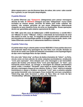 172
deixa espaço para o uso de diversos tipos de cabos, tais como: cabo coaxial
fino e grosso, ou par trançado desprotegido.
O padrão Ethernet
O padrão Ethernet usa “Datagrams (datagramas) para passar mensagens
através da rede. O CMSA/CD assegura que dois “datagramas” nunca serão
enviados ao mesmo tempo, servindo de árbitro para evitar colisões. No
entanto, não existem garantias de que esses datagramas efetivamente
chegarão ao seus destinos livres de erros ou duplicações. Essas operações
devem ser garantidas pelo sistema operacional da rede.
Em 1990, após três anos de deliberação o IEEE transformou o comitê 802.3
em 10Baset. O nome “10Baset”, indica a velocidade de transmissão de sinal
dos dados na rede, ou seja, 10 megabits por segundo sobre cabeamento de
par trançado em uma topologia estrela. A vantagem é que se pode, assim, criar
redes Ethernets usando-se o cabeamento telefônico existente.
O padrão Token-ring
O padrão token-ring é coberto pelas normas IEEE802.5. Esse padrão descreve
um protocolo token-ring (passagem de uma ficha num circuito fechado na
forma de um anel) a ser usado em estações conectadas a uma topologia lógica
do tipo anel e topologia física do tipo estrela.
Em uma rede “token-ring” um fluxo de dados chamados de “token”, ou ficha,
circula como um trem através de várias estações (workstations), sinalizando
“Livre para operação”. Uma estação com uma mensagem a ser transmitida
espera até receber uma dessas ficha “Livre para Operação”. O “trem”, que
transporta essas fichas, ao carregar a mensagem da estação (workstation)
passa, então, a sinalizar “Ocupado” para todas as outras estações da rede,
até que a mensagem chegue ao seu destino. Então, o “trem” retorna à estação
transmissora e passa a sinalizar novamente “Livre” para a próxima estação
que quiser transmitir uma mensagem. Esse modelo faz com que a arquitetura
Token-ring seja mais favorável a cabos de fibra ótica ao invés do tipo
“broadcasting” (difusão), relacionado ao padrão Ethernet.
Placa de Comunicação Interna de um Computador
Cabeamento e Conexão de Rede
 