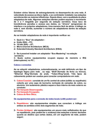 174
Existem vários fatores de estrangulamento no desempenho de uma rede. A
velocidade de acesso ao disco rígido, e ao controlador instalado nas estações
servidoras têm as maiores influências. Depois disso, vem a qualidade da placa
adaptadora de rede. Algumas estações clientes podem requerer o movimento
de 3 a 7 megabits por segundo da estação servidora. Essa taxa de
transferência penaliza o acesso aos dados, os “drivers” (programas) de
interface e os próprios adaptadores. Uma maneira fácil de aliviar o tráfego na
rede é, sem dúvida, aumentar o número de adaptadores dentro da estação
servidora.
Ao se instalar adaptadores de rede é importante verificar se:
1- Qual é o “Bus” do adaptador :
a- 8-bits (ISA) – PC;
b- 16 bits (ISA) – AT;
c- Micro-channel Architecture (MCA);
d- Extended Industry Standard Architecture (EISA);
2- Se é possível instalar um adaptador “Bus Mastering” na estação
servidora;
3- Quais outros equipamentos ocupam espaço de memória e IRQ
(interruptores) no PC ;
Cabos e conexões
Ao se adquirir adaptadores, automaticamente, se está definindo um tipo de
topologia lógica para rede , ou seja, “BUS”(formato de linha ou tronco),
“Ethernet Ring”(formato de anel), “Token-Ring”(anel). Três tipos de
cabeamento podem ser usados para conectar computadores em rede:
1- Cabos Coaxiais: consiste de um fio central de cobre (sólido ou espalhado)
coberto por uma capa de borracha recheada de camadas de cobre, ou
alumínio. Um isolamento plástico separa a face interna do meio externo ao
condutor.
2- Par trançado Desencapado;
3- Par trançado Encapado;
4- Cabos de fibra Ótica;
Os equipamentos para a conexão de redes locais (LAN) podem ser:
1- Repetidores: são equipamentos simples que conectam o tráfego em
ambos os sentidos entre dois segmentos de rede;
2- Pontes (bridges): são equipamentos um pouco mais sofisticados do que
os repetidores, pois podem ler o endereço das estações e tomar decisões
quanto ao destino que certos dados, em um segmento de rede, podem
seguir;
 