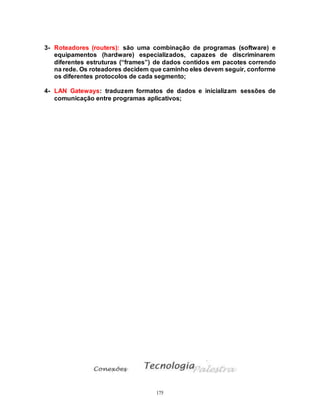 175
3- Roteadores (routers): são uma combinação de programas (software) e
equipamentos (hardware) especializados, capazes de discriminarem
diferentes estruturas (“frames”) de dados contidos em pacotes correndo
na rede. Os roteadores decidem que caminho eles devem seguir, conforme
os diferentes protocolos de cada segmento;
4- LAN Gateways: traduzem formatos de dados e inicializam sessões de
comunicação entre programas aplicativos;
 
