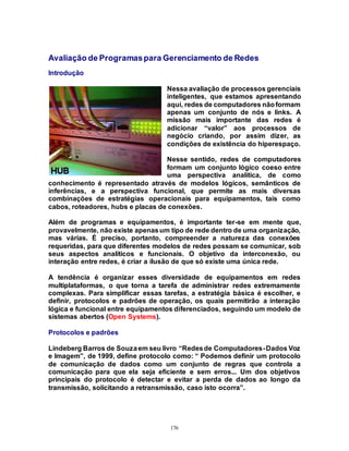 176
Avaliação de Programaspara Gerenciamento de Redes
Introdução
Nessa avaliação de processos gerenciais
inteligentes, que estamos apresentando
aqui, redes de computadores nãoformam
apenas um conjunto de nós e links. A
missão mais importante das redes é
adicionar “valor” aos processos de
negócio criando, por assim dizer, as
condições de existência do hiperespaço.
Nesse sentido, redes de computadores
formam um conjunto lógico coeso entre
uma perspectiva analítica, de como
conhecimento é representado através de modelos lógicos, semânticos de
inferências, e a perspectiva funcional, que permite as mais diversas
combinações de estratégias operacionais para equipamentos, tais como
cabos, roteadores, hubs e placas de conexões.
Além de programas e equipamentos, é importante ter-se em mente que,
provavelmente, não existe apenasum tipo de rede dentro de uma organização,
mas várias. É preciso, portanto, compreender a natureza das conexões
requeridas, para que diferentes modelos de redes possam se comunicar, sob
seus aspectos analíticos e funcionais. O objetivo da interconexão, ou
interação entre redes, é criar a ilusão de que só existe uma única rede.
A tendência é organizar esses diversidade de equipamentos em redes
multiplataformas, o que torna a tarefa de administrar redes extremamente
complexas. Para simplificar essas tarefas, a estratégia básica é escolher, e
definir, protocolos e padrões de operação, os quais permitirão a interação
lógica e funcional entre equipamentos diferenciados, seguindo um modelo de
sistemas abertos (Open Systems).
Protocolos e padrões
Lindeberg Barros de Souzaem seu livro “Redesde Computadores-Dados Voz
e Imagem”, de 1999, define protocolo como: “ Podemos definir um protocolo
de comunicação de dados como um conjunto de regras que controla a
comunicação para que ela seja eficiente e sem erros... Um dos objetivos
principais do protocolo é detectar e evitar a perda de dados ao longo da
transmissão, solicitando a retransmissão, caso isto ocorra”.
 