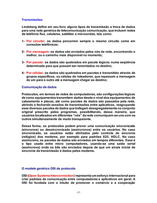 177
Transmissões
Lindeberg define em seu livro alguns tipos de transmissão e troca de dados
para uma rede genérica de telecomunicação comunicação, que incluem redes
de telefonia fixa, celulares, satélites e microondas, tais como:
1- Por circuito: os dados percorrem sempre o mesmo circuito como em
conexões telefônicas;
2- Por mensagem: os dados são enviados pelos nós da rede, encontrando o
melhor, ou o caminho mais disponível no momento;
3- Por pacote: os dados são quebrados em pacote lógicos numa seqüência
determinada para que possam ser remontados no destino;
4- Por células: os dados são quebrados em pacotes e transmitido através de
grupos específicos, ou células de roteadores, que repassam a mensagem
de um para o outro até a mensagem chegar ao destino;
Comunicação de dados
Protocolos, em termos de redes de computadores, são configurações lógicas
de como equipamentos transmitem dados desde o nível dos equipamentos de
cabeamento e placas, até como pacotes de dados são passados pela rede,
abrindo e fechando sessões de transmissões entre aplicativos, reagrupando
esse diversos pacotes de dados que trafegam desagregadamente no conjunto
original prescrito pelos programas, possibilitando, dessa maneira, que
usuários localizados em diferentes “nós” da rede comuniquem-se uns com os
outros simultaneamente de modo transparente.
Dessa forma, os protocolos podem prover uma comunicação sincronizada
(síncronos) ou dessincronizada (assíncronos) entre os usuários. No caso
sincronizado, os usuários estão alinhados pelo controle de sincronia
(relógios) dos modems, por exemplo para padrões X25, HDLC. No caso
assíncrono, os pacotes de dados são enviados em tempos diferentes. Esse é
o tipo usado entre micro computadores, usando-se uma saída serial
(assíncrona) onde os bits são enviados depois de que um sinais inicial de
sincronia da transmissão é dados pelos modems.
O modelo genérico OSI de protocolo
OSI (Open Systems Interconnection) representa um esforço internacional para
criar padrões de comunicação entre computadores e aplicativos em geral. A
OSI foi fundada com o intuíto de promover o comércio e a cooperação
 