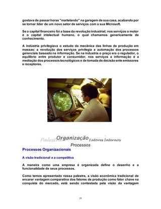 18
gostava de passar horas "martelando" na garagem de sua casa, acabando por
se tornar líder de um novo setor de serviços com a sua Microsoft.
Se o capital financeiro foi a base da revolução industrial; nos serviços o motor
é o capital intelectual humano, o qual chamamos genericamente de
conhecimento.
A indústria privilegiava o estudo da mecânica das linhas de produção em
massas; a revolução dos serviços privilegia a automação dos processos
gerenciais baseado na informação. Se na industria o preço era o regulador, o
equilíbrio entre produtor e consumidor, nos serviços a informação é a
mediação dos processostecnológicos e de tomada de decisão ente emissores
e receptores.
Processos
Processos Organizacionais
A visão tradicional e a competitiva
A maneira como uma empresa é organizada define o desenho e a
funcionalidade de seus processos.
Como temos apresentado nessa palestra, a visão econômica tradicional de
encarar vantagem comparativa dos fatores de produção como fator chave na
conquista do mercado, está sendo contestada pela visão da vantagem
 