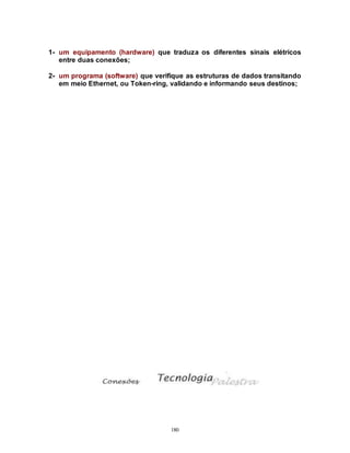 180
1- um equipamento (hardware) que traduza os diferentes sinais elétricos
entre duas conexões;
2- um programa (software) que verifique as estruturas de dados transitando
em meio Ethernet, ou Token-ring, validando e informando seus destinos;
 