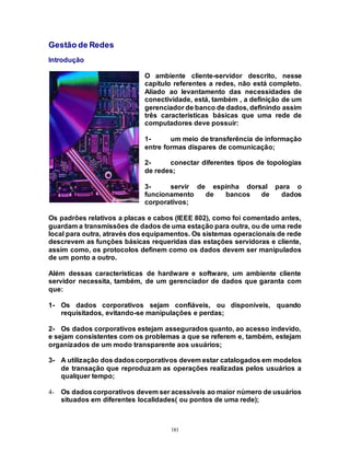 181
Gestão de Redes
Introdução
O ambiente cliente-servidor descrito, nesse
capítulo referentes a redes, não está completo.
Aliado ao levantamento das necessidades de
conectividade, está, também , a definição de um
gerenciador de banco de dados, definindo assim
três características básicas que uma rede de
computadores deve possuir:
1- um meio de transferência de informação
entre formas díspares de comunicação;
2- conectar diferentes tipos de topologias
de redes;
3- servir de espinha dorsal para o
funcionamento de bancos de dados
corporativos;
Os padrões relativos a placas e cabos (IEEE 802), como foi comentado antes,
guardam a transmissões de dados de uma estação para outra, ou de uma rede
local para outra, através dos equipamentos. Os sistemas operacionais de rede
descrevem as funções básicas requeridas das estações servidoras e cliente,
assim como, os protocolos definem como os dados devem ser manipulados
de um ponto a outro.
Além dessas características de hardware e software, um ambiente cliente
servidor necessita, também, de um gerenciador de dados que garanta com
que:
1- Os dados corporativos sejam confiáveis, ou disponíveis, quando
requisitados, evitando-se manipulações e perdas;
2- Os dados corporativos estejam assegurados quanto, ao acesso indevido,
e sejam consistentes com os problemas a que se referem e, também, estejam
organizados de um modo transparente aos usuários;
3- A utilização dos dadoscorporativos devem estar catalogados em modelos
de transação que reproduzam as operações realizadas pelos usuários a
qualquer tempo;
4- Os dadoscorporativos devem ser acessíveis ao maior número de usuários
situados em diferentes localidades( ou pontos de uma rede);
 