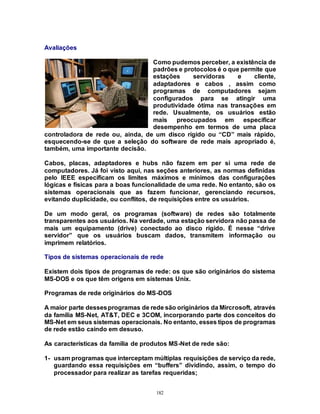 182
Avaliações
Como pudemos perceber, a existência de
padrões e protocolos é o que permite que
estações servidoras e cliente,
adaptadores e cabos , assim como
programas de computadores sejam
configurados para se atingir uma
produtividade ótima nas transações em
rede. Usualmente, os usuários estão
mais preocupados em especificar
desempenho em termos de uma placa
controladora de rede ou, ainda, de um disco rígido ou “CD” mais rápido,
esquecendo-se de que a seleção do software de rede mais apropriado é,
também, uma importante decisão.
Cabos, placas, adaptadores e hubs não fazem em per si uma rede de
computadores. Já foi visto aqui, nas seções anteriores, as normas definidas
pelo IEEE especificam os limites máximos e mínimos das configurações
lógicas e físicas para a boas funcionalidade de uma rede. No entanto, são os
sistemas operacionais que as fazem funcionar, gerenciando recursos,
evitando duplicidade, ou conflitos, de requisições entre os usuários.
De um modo geral, os programas (software) de redes são totalmente
transparentes aos usuários. Na verdade, uma estação servidora não passa de
mais um equipamento (drive) conectado ao disco rígido. É nesse “drive
servidor” que os usuários buscam dados, transmitem informação ou
imprimem relatórios.
Tipos de sistemas operacionais de rede
Existem dois tipos de programas de rede: os que são originários do sistema
MS-DOS e os que têm origens em sistemas Unix.
Programas de rede originários do MS-DOS
A maior parte dessesprogramas de rede são originários da Mircrosoft, através
da família MS-Net, AT&T, DEC e 3COM, incorporando parte dos conceitos do
MS-Net em seus sistemas operacionais. No entanto, esses tipos de programas
de rede estão caindo em desuso.
As características da família de produtos MS-Net de rede são:
1- usam programas que interceptam múltiplas requisições de serviço da rede,
guardando essa requisições em “buffers” dividindo, assim, o tempo do
processador para realizar as tarefas requeridas;
 