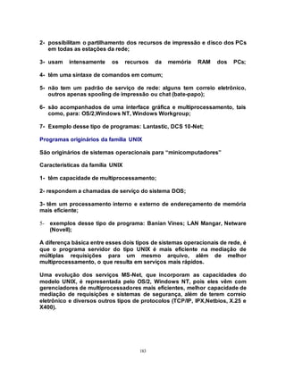 183
2- possibilitam o partilhamento dos recursos de impressão e disco dos PCs
em todas as estações da rede;
3- usam intensamente os recursos da memória RAM dos PCs;
4- têm uma sintaxe de comandos em comum;
5- não tem um padrão de serviço de rede: alguns tem correio eletrônico,
outros apenas spooling de impressão ou chat (bate-papo);
6- são acompanhados de uma interface gráfica e multiprocessamento, tais
como, para: OS/2,Windows NT, Windows Workgroup;
7- Exemplo desse tipo de programas: Lantastic, DCS 10-Net;
Programas originários da família UNIX
São originários de sistemas operacionais para “minicomputadores”
Características da família UNIX
1- têm capacidade de multiprocessamento;
2- respondem a chamadas de serviço do sistema DOS;
3- têm um processamento interno e externo de endereçamento de memória
mais eficiente;
5- exemplos desse tipo de programa: Banian Vines; LAN Mangar, Netware
(Novell);
A diferença básica entre esses dois tipos de sistemas operacionais de rede, é
que o programa servidor do tipo UNIX é mais eficiente na mediação de
múltiplas requisições para um mesmo arquivo, além de melhor
multiprocessamento, o que resulta em serviços mais rápidos.
Uma evolução dos serviços MS-Net, que incorporam as capacidades do
modelo UNIX, é representada pelo OS/2, Windows NT, pois eles vêm com
gerenciadores de multiprocessadores mais eficientes, melhor capacidade de
mediação de requisições e sistemas de segurança, além de terem correio
eletrônico e diversos outros tipos de protocolos (TCP/IP, IPX,Netbios, X.25 e
X400).
 