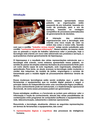185
Introdução
Como estamos apresentado nessa
palestra, as organizações estão
passando da era industrial, baseada em
custo de produção, para a era de
serviços, baseada na vantagem
competitiva de processos automatizados
de gerenciamento de decisões.
A interação das estruturas
organizacionais com a tecnologia está
criando uma nova noção de valor na
ordem das coisa a nossa volta, fazendo
com que o conflito “trabalho versus moeda” esteja sendo substituído pelo
conflito “conhecimento versus informação”. Nesse sentido, do mesmo modo
que no passado a noção de trabalho adicionava valor a produção, hoje a
tecnologia está criando um novo valor adicionado aos produtos e serviços, o
qual podemos chamar genericamente de hiperespaço.
O hiperespaço é o resultado das várias representações estruturais que a
tecnologia está criando, como estamos apresentado nessa palestra, no
sentido de passar de simples sistemas fechados de processamento finito para
um outro aberto capaz de auto regulação, auto organização, adaptação e
aprendizado. Para tanto, os atuais avanços na tecnologia estão mudando o
caráter das máquinas; do modelo de polias, engrenagens e correias de
transmissão para o modelo digital de processamento eletrônico binário de
dados.
Essas mudanças tecnológicas estão sendo avaliadas aqui, a partir das
ferramentas e equipamentos que no modelo digital passam a seguir o
princípio básico da independência entre uma conceituação lógica (analítica),
de como conhecimento pode ser estruturado, e a implementação operacional
(funcional), de como esses processos podem ser gerenciados.
Essas estratégias analíticas e a funcionais se juntam para adicionar valor e
informação à noção de conhecimento, através das várias possibilidades de
combinações entre programas de computador (software) e equipamentos de
rede, telecomunicação, cabeamento e sistemas operacionais.
Resumindo, a tecnologia, atualmente, oferece as seguintes representações
em termos de ferramentas e equipamentos, tais como:
1- representações lógicas e cognitivas dos processos da inteligência
humana;
 