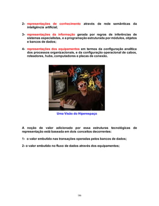 186
2- representações de conhecimento através de rede semânticas da
inteligência artificial;
3- representações da informação gerada por regras de inferências de
sistemas especialistas, e a programação estruturada por módulos, objetos
e bancos de dados;
4- representações dos equipamentos em termos da configuração analítica
dos processos organizacionais, e da configuração operacional de cabos,
roteadores, hubs, computadores e placas de conexão.
Uma Visão do Hiperespaço
A noção de valor adicionado por essa estruturas tecnológicas de
representação está baseada em dois conceitos decorrentes:
1- o valor embutido nas transações operadas pelos bancos de dados;
2- o valor embutido no fluxo de dados através dos equipamentos;
 