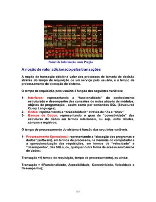 187
Painel de Informação num Pregão
A noção de valor adicionadopelas transações
A noção de transação adiciona valor aos processos de tomada de decisão
através do tempo de requisição de um serviço pelo usuário, e o tempo de
processamento de operação do sistema.
O tempo de requisição pelo usuário é função das seguintes variáveis:
1- Interfaces: representando a “funcionalidade” do conhecimento
estruturado e desempenho das conexões de redes através de módulos,
objetos de programação , assim como por comandos SQL (Structured
Query Languages);
2- Redes: representando a “acessibilidade” através de nós e “links”;
3- Bancos de Dados: representando o grau de “conectividade” das
estruturas de dados em termos relacionais, ou seja, entre tabelas,
campos e registros;
O tempo de processamento do sistema é função das seguintes variáveis:
1- Processamento Operacional: representando a “alocação dos programas e
dados” (software), em termos de processos, na memória do computador e
a operacionalização das requisições, em termos de “velocidade” e
“desempenho”, das SQLs, ou, qualquer outra forma de acesso aos bancos
de dados;
Transação = f( tempo de requisição, tempo de processamento), ou ainda:
Transação = f(Funcionalidade, Acessibilidade, Conectividade, Velocidade e
Desempenho);
 