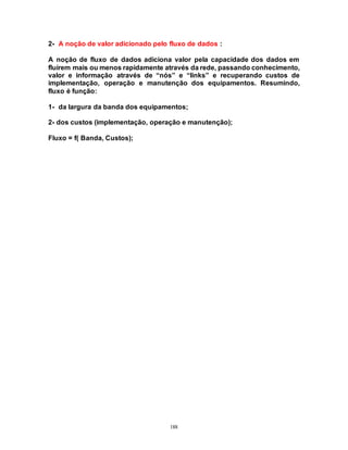 188
2- A noção de valor adicionado pelo fluxo de dados :
A noção de fluxo de dados adiciona valor pela capacidade dos dados em
fluírem mais ou menos rapidamente através da rede, passando conhecimento,
valor e informação através de “nós” e “links” e recuperando custos de
implementação, operação e manutenção dos equipamentos. Resumindo,
fluxo é função:
1- da largura da banda dos equipamentos;
2- dos custos (implementação, operação e manutenção);
Fluxo = f( Banda, Custos);
 