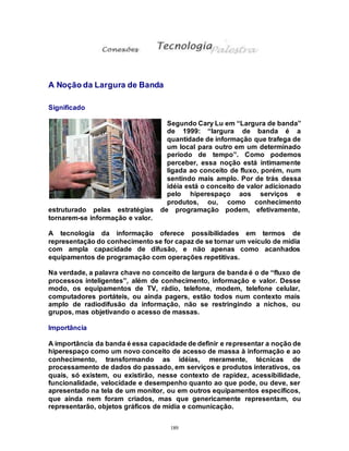 189
A Noção da Largura de Banda
Significado
Segundo Cary Lu em “Largura de banda”
de 1999: “largura de banda é a
quantidade de informação que trafega de
um local para outro em um determinado
período de tempo”. Como podemos
perceber, essa noção está intimamente
ligada ao conceito de fluxo, porém, num
sentindo mais amplo. Por de trás dessa
idéia está o conceito de valor adicionado
pelo hiperespaço aos serviços e
produtos, ou, como conhecimento
estruturado pelas estratégias de programação podem, efetivamente,
tornarem-se informação e valor.
A tecnologia da informação oferece possibilidades em termos de
representação do conhecimento se for capaz de se tornar um veículo de mídia
com ampla capacidade de difusão, e não apenas como acanhados
equipamentos de programação com operações repetitivas.
Na verdade, a palavra chave no conceito de largura de banda é o de “fluxo de
processos inteligentes”, além de conhecimento, informação e valor. Desse
modo, os equipamentos de TV, rádio, telefone, modem, telefone celular,
computadores portáteis, ou ainda pagers, estão todos num contexto mais
amplo de radiodifusão da informação, não se restringindo a nichos, ou
grupos, mas objetivando o acesso de massas.
Importância
A importância da banda é essa capacidade de definir e representar a noção de
hiperespaço como um novo conceito de acesso de massa à informação e ao
conhecimento, transformando as idéias, meramente, técnicas de
processamento de dados do passado, em serviços e produtos interativos, os
quais, só existem, ou existirão, nesse contexto de rapidez, acessibilidade,
funcionalidade, velocidade e desempenho quanto ao que pode, ou deve, ser
apresentado na tela de um monitor, ou em outros equipamentos específicos,
que ainda nem foram criados, mas que genericamente representam, ou
representarão, objetos gráficos de mídia e comunicação.
 