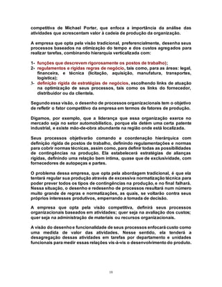 19
competitiva de Michael Porter, que enfoca a importância da análise das
atividades que acrescentam valor à cadeia de produção da organização.
A empresa que opta pela visão tradicional, preferencialmente, desenha seus
processos baseados na otimização do tempo e dos custos agregados para
realizar tarefas, combinando hierarquia verticalizada com:
1- funções que descrevem rigorosamente os postos de trabalho);
2- regulamentos e rígidas regras de negócio, tais como, para as áreas: legal,
financeira, e técnica (licitação, aquisição, manufatura, transportes,
logística);
3- definição rígida de estratégias de negócios, escolhendo links de atuação
na optimização de seus processos, tais como os links do fornecedor,
distribuidor ou da clientela.
Segundo essa visão, o desenho de processos organizacionais tem o objetivo
de refletir o fator competitivo da empresa em termos de fatores de produção.
Digamos, por exemplo, que a liderança que essa organização exerce no
mercado seja no setor automobilístico, porque ela detém uma certa patente
industrial, e existe mão-de-obra abundante na região onde está localizada.
Seus processos objetivarão comando e coordenação hierárquica com
definição rígida de postos de trabalho, definindo regulamentações e normas
para cobrir normas técnicas, assim como, para definir todas as possibilidades
de contingências na produção. Ela estabelecerá estratégias de alianças
rígidas, definindo uma relação bem íntima, quase que de exclusividade, com
fornecedores de autopeças e partes.
O problema dessa empresa, que opta pela abordagem tradicional, é que ela
tentará regular sua produção através de excessiva normatização técnica para
poder prever todos os tipos de contingências na produção, e no final falhará.
Nessa situação, o desenho e redesenho de processos resultará num número
muito grande de regras e normatizações, as quais, se voltarão contra seus
próprios interesses produtivos, emperrando a tomada de decisão.
A empresa que opta pela visão competitiva, definirá seus processos
organizacionais baseados em atividades; quer seja na avaliação dos custos;
quer seja na administração de materiais ou recursos organizacionais.
A visão do desenhoe funcionalidade de seus processos enfocará custo como
uma medida de valor das atividades. Nesse sentido, ela tenderá a
desagregação dessas atividades em tarefas por departamento e unidades
funcionais para medir essas relações vis-à-vis o desenvolvimento do produto.
 