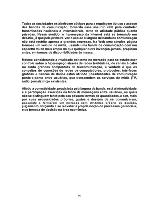 190
Todas as sociedades estabelecem códigos para a regulagem do uso e acesso
das bandas de comunicação, tornando esse assunto vital para controlar
transmissões nacionais e internacionais, tanto de utilidade pública quanto
privadas. Nesse sentido, o hiperespaço da Internet está se tornando um
desafio, já que pela primeira vez o acesso à largura de banda de comunicação
não está restrito apenas a grandes empresas. Na Web uma simples página
torna-se um veículo de mídia, usando uma banda de comunicação com um
espectro muito mais amplo do que qualquer outra invenção, jamais, propiciou
antes, em termos de disponibilidades de massa.
Mesmo considerando a rivalidade existente no mercado para se estabelecer
controle sobre o hiperespaço através de redes telefônicas, de canais à cabo
ou ainda grandes companhias de telecomunicação, a verdade é que os
conceitos de conexões de redes de computadores, protocolos, interfaces
gráficas e bancos de dados estão abrindo possibilidades de comunicação
ponto-a-ponto entre usuários, que transcendem os serviços de mídia (TV,
rádio, jornais) hoje existentes.
Aliado a conectividade, propiciada pela largura da banda, está a interatividade
e a participação exercidas na troca de mensagens entre usuários, os quais
não se distinguem tanto pelo seu peso em termos de quantidades, e sim, mais
por suas necessidades próprias, gostos e desejos de se comunicarem,
passando a formarem um mercado com dinâmica própria de decisão,
julgamento, forçando a se reavaliar a própria noção de processos gerenciais,
e de tomada de decisão na área econômica.
 