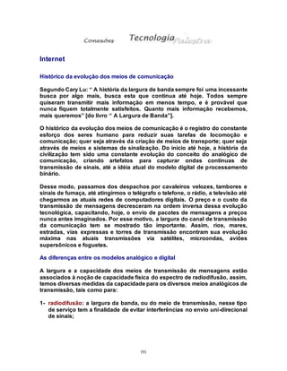 191
Internet
Histórico da evolução dos meios de comunicação
Segundo Cary Lu: “ A história da largura de banda sempre foi uma incessante
busca por algo mais, busca esta que continua até hoje. Todos sempre
quiseram transmitir mais informação em menos tempo, e é provável que
nunca fiquem totalmente satisfeitos. Quanto mais informação recebemos,
mais queremos” [do livro “ A Largura de Banda”].
O histórico da evolução dos meios de comunicação é o registro do constante
esforço dos seres humano para reduzir suas tarefas de locomoção e
comunicação; quer seja através da criação de meios de transporte; quer seja
através de meios e sistemas de sinalização. Do início até hoje, a história da
civilização tem sido uma constante evolução do conceito do analógico de
comunicação, criando artefatos para capturar ondas contínuas de
transmissão de sinais, até a idéia atual do modelo digital de processamento
binário.
Desse modo, passamos dos despachos por cavaleiros velozes, tambores e
sinais de fumaça, até atingirmos o telégrafo o telefone, o rádio, a televisão até
chegarmos as atuais redes de computadores digitais. O preço e o custo da
transmissão de mensagens decresceram na ordem inversa dessa evolução
tecnológica, capacitando, hoje, o envio de pacotes de mensagens a preços
nunca antes imaginados. Por esse motivo, a largura do canal de transmissão
da comunicação tem se mostrado tão importante. Assim, rios, mares,
estradas, vias expressas e torres de transmissão encontram sua evolução
máxima nas atuais transmissões via satélites, microondas, aviões
supersônicos e foguetes.
As diferenças entre os modelos analógico e digital
A largura e a capacidade dos meios de transmissão de mensagens estão
associados à noção de capacidade física do espectro de radiodifusão, assim,
temos diversas medidas da capacidade para os diversos meios analógicos de
transmissão, tais como para:
1- radiodifusão: a largura da banda, ou do meio de transmissão, nesse tipo
de serviço tem a finalidade de evitar interferências no envio uni-direcional
de sinais;
 
