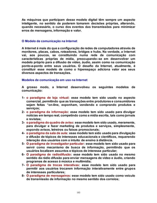 193
As máquinas que participam desse modelo digital têm sempre um aspecto
inteligente, no sentido de poderem tomarem decisões próprias, alterando,
quando necessário, o curso dos eventos das transmissões para minimizar
erros de mensagens, informação e valor.
O Modelo de comunicação na Internet
A Internet é mais do que a configuração de redes de computadores através de
monitores, placas, cabos, roteadores, bridges e hubs. Na verdade, a Internet
vai, aos poucos, se constituindo numa rede de comunicação com
características próprias de mídia, preocupando–se em desenvolver um
modelo próprio para a difusão de vídeo, áudio, assim como na comunicação
ponto-a-ponto entre seus usuários. O desafio da Internet, atualmente, é
constituir esse modelo de como o hiperespaço adiciona valor aos seus
diversos aspectos de transações.
Modelos de comunicação em uso na Internet
A grosso modo, a Internet desenvolveu os seguintes modelos de
comunicação:
1- o paradigma de loja virtual: esse modelo tem sido usado no aspecto
comercial, permitindo que as transações entre produtores e consumidores
sejam feitas “on-line, exponham, vendendo e comprando produtos e
serviços;
2- o paradigma da informação: esse modelo tem sido usado para divulgar
notícias em tempo real, competindo como a mídia escrita, tais como jornais
e revistas;
3- o paradigma do quadro de aviso: esse modelo tem sido usado, meramente,
para divulgar e fazer marketing de produtos e serviços, simplesmente,
expondo avisos, letreiros ou faixas promocionais;
4- o paradigma da sala de aula: esse modelo tem sido usado para divulgação
e difusão de tópicos de interesses educacionais e científicos, requerendo
interação dos usuários com o intuito de ensino à distância.
5- O paradigma de investigador particular: esse modelo tem sido usado para
servir como mecanismo de busca de informação, permitindo que os
usuários localizem assuntos e tópicos de interesse particular;
6- O paradigma de radiodifusão: esse modelo tem sido usado no mesmo
sentido da rádio difusão para enviar mensagens de vídeo e áudio, criando
programas de acesso à música e multimídia;
7- O paradigma de trocas interativas: esse modelo tem sido usado para
permitir aos usuários trocarem informação interativamente entre grupos
de interesses particulares;
8- O paradigma de mensageiros: esse modelo tem sido usado como veículo
de transmissão de informação no mesmo sentido dos correios;
 