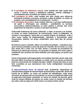 194
9- O paradigma de bibliotecas virtuais: esse modelo tem sido usado para
recriar o mesmo acesso à bibliotecas públicas, criando catálogos e
enciclopédias para consultas por índices e assuntos;
10-O paradigma de leilão: esse modelo tem sido usado para ofertar-se
livremente produtos e serviços recriando a idéia de leilões, ou ainda, de
pregões, com possibilidades de investimentos “on-line”;
11-O paradigma burocrático: esse modelo refere-se a serviços institucionais
de apoio e informação aos cidadãos , substituindo os serviços
burocráticos institucionalizados no setor público e privado, tais como
pagamento de impostos e acesso a serviços bancários;
Cada mídia tradicional, tal como a televisão, o rádio, os jornais e as revistas,
ou ainda, os meios tradicionais de comunicação, como os telégrafos, os
correios e mensageiros, todos têm um modelo próprio de tarifação, onde é
claro como custos de implementação, operação e manutenção serão
recuperados, definido um preço caraterístico para cada tipo de serviço
prestado.
Na Internet, esse é o desafio, definir um modelo de tarifação , onde fique claro
qual o serviço prestado e como ele pode ser cobrado. De um modo, ou outro
isso ainda não é claro. Por um lado, temos o conceito de provedores de
Internet que cobram por acessos, ou conexões ao sistema. Por outro existe a
resistência dos usuários em serem tarifados por cada página ,ou portal, que
acessem.
Como a informação está fragmentada nos modelos descritos acima, está cada
dia mais difícil conceituar-se tarifação, ou medir como um serviço na Internet
pode ser remunerado. Os modelos de lojas e leilões virtuais têm sido os mais
bem sucedidos já que reproduzem sem muita ambigüidade transações
comerciais.
O desenvolvimento futuro da Internet está, atualmente, dependente da
solução desse gargalo de representação de transações comerciais. Assim ela
haverá de se definir; ou como um modelo de radiodifusão, onde quem
remunera os serviços são os anunciantes; ou como no modelo de mídia onde
se paga pela informação comprada; ou como um modelo de diversão geral,
onde se compra bilhetes de acesso; ou, ainda, como no modelo de serviços
por cabo, onde se paga uma tarifa única e se acessa vários canais;
 