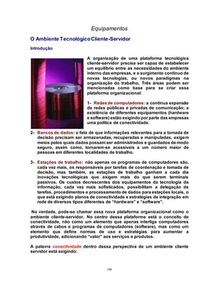 196
Equipamentos
O Ambiente TecnológicoCliente-Servidor
Introdução
A organização de uma plataforma tecnológica
cliente-servidor precisa ser capaz de estabelecer
um equilíbrio entre as necessidades do ambiente
interno das empresas, e o surgimento contínuo de
novas tecnologias, ou novos paradigmas na
organização do trabalho, Três áreas podem ser
mencionadas como base para se criar essa
plataforma organizacional:
1- Redes de computadores: a contínua expansão
de redes públicas e privadas de comunicação; a
existência de diferentes equipamentos (hardware
e software) estão exigindo por parte das empresas
uma política de conectividade.
2- Bancos de dados: o fato de que informações relevantes para a tomada de
decisão precisam ser armazenadas, recuperadas e manipuladas, exigem
meios pelos quais dados possam ser administrados e guardados de modo
seguro, assim como, tornarem-se acessíveis a um número maior de
pessoas em diferentes localidades de trabalho.
3- Estações de trabalho: não apenas os programas de computadores são,
cada vez mais, os responsáveis por tarefas de coordenação e tomada de
decisão, mas também, as estações de trabalho ganham a cada dia
inovações tecnológicas que exigem mais do que serem terminais
passivos. Os custos decrescentes dos equipamentos da tecnologia da
informação, cada vez mais sofisticados, possibilitam a delegação de
tarefas, procedimentos e processamento de dados para estações locais, o
que está exigindo planos de conectividade e estratégias de integração em
rede de diversos tipos diferentes de “hardware” e “software”.
Na verdade, pode-se chamar essa nova plataforma organizacional como o
ambiente cliente-servidor. No centro dessa plataforma está o conceito de
conectividade, não como um elemento que apenas interliga computadores
através de cabos e programas de computadores (software), mas como um
elemento que define normas de uso e estratégias para aumentar a
produtividade, adicionando “valor” aos serviços e produtos.
A palavra conectividade dentro dessa perspectiva de um ambiente cliente
servidor está exigindo:
 
