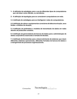 197
1- A definição de estratégias para o uso de diferentes tipos de computadores
que vão atuar como clientes, ou servidores;
2- A definição de topologias para se conectarem computadores em rede;
3- A definição de estratégias para se interligarem redes de computadores;
4- A definição de cabos e equipamentos conectores de telecomunicação, seus
limites e âmbitos de atuação;
5- A definição de parâmetros e modelos de transmissão de dados em redes
através de protocolos variados;
6- A definição de gerenciadores de bancos de dados para a administração de
dados corporativos essenciais à tomada de decisão;
7- A definição de ferramentas para o desenvolvimento de sistemas que visem
diferentes sistemas operacionais, diferentes formatos de bancos de dados e
a reengenharia de processos organizacionais.
 