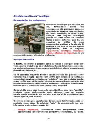 198
Arquitetura no Uso da Tecnologia
Representações dos equipamentos
O conjunto tecnológico que está, hoje em
dia, formando-se dentro das
organizações não promovem apenas a
automação de serviços, mas a definição
de novas estratégias de como prover
serviços. Esse conjunto tecnológico
precisa ser visto dentro um contexto
lógico e coeso, definindo, para tal, um
esquema de análise de suas
componentes analíticas e funcionais. O
objetivo é que não se perceba apenas
equipamentos, mas o conjunto:
equipamento; estratégias; instalações
físicas, e objetivos de negócio, como um
conjunto estruturado, articulado e inteligente.
A perspectiva analítica
O desafio, atualmente, é perceber como as “novas tecnologias” adicionam
valor à cadeia produtiva ou ao produto final. O pano de fundo dessa questão
é a mudança de perspectiva de uma sociedade industrial para uma sociedade
de serviços e informação.
Se na sociedade industrial, trabalho adicionava valor aos produtos como
elemento de produção , pondo-se em conflito com a moeda ( ou capital), na
sociedade de serviços conhecimento, “adiciona” valor aos produtos, pondo-
se em conflito com a informação. Informação e conhecimento, portanto, são
os dois elementos que, modernamente, servem de conflito para essa nova era,
ou como se está convencionando chamar “nova economia.
Como foi dito antes, esse é o desafio como identificar esse novo “conflito”,
avaliando como conhecimento pode adicionar valor ao produto,
transformando informação em um ativo empresarial de investimento para
alavancagem de juros e custos.
O conjunto tecnológico, aqui chamado de tecnologia da informação, pode ser
analisado como capaz de adicionar “valor” de conhecimento (ou seja
informação) em três níveis, através do:
1- enfoque empresarial, avaliando-se como equipamentos criam
oportunidades como ferramentas competitivas de mercado, ou , ainda,
 