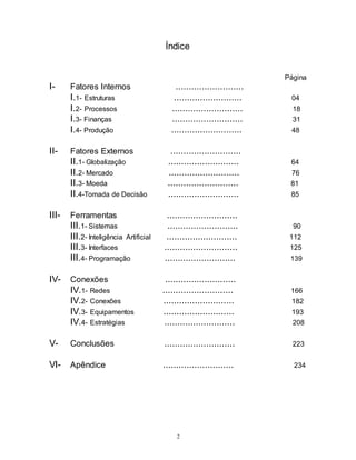2
Índice
Página
I- Fatores Internos ..........................
I.1- Estruturas .......................... 04
I.2- Processos ........................... 18
I.3- Finanças ........................... 31
I.4- Produção ........................... 48
II- Fatores Externos ...........................
II.1- Globalização ........................... 64
II.2- Mercado ........................... 76
II.3- Moeda ........................... 81
II.4-Tomada de Decisão ........................... 85
III- Ferramentas ...........................
III.1- Sistemas ........................... 90
III.2- Inteligência Artificial ........................... 112
III.3- Interfaces ............................ 125
III.4- Programação ........................... 139
IV- Conexões ...........................
IV.1- Redes ........................... 166
IV.2- Conexões ........................... 182
IV.3- Equipamentos ........................... 193
IV.4- Estratégias ........................... 208
V- Conclusões ........................... 223
VI- Apêndice ........................... 234
 