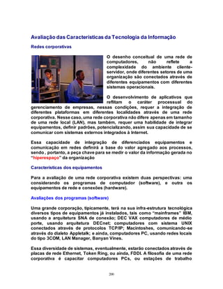 200
Avaliação das Características da Tecnologia da Informação
Redes corporativas
O desenho conceitual de uma rede de
computadores, não reflete a
complexidade do ambiente cliente-
servidor, onde diferentes setores de uma
organização são conectados através de
diferentes equipamentos com diferentes
sistemas operacionais.
O desenvolvimento de aplicativos que
reflitam o caráter processual do
gerenciamento de empresas, nessas condições, requer a integração de
diferentes plataformas em diferentes localidades através de uma rede
corporativa. Nesse caso, uma rede corporativa não difere apenas em tamanho
de uma rede local (LAN), mas também, requer uma habilidade de integrar
equipamentos, definir padrões, potencializando, assim sua capacidade de se
comunicar com sistemas externos integrados à Internet.
Essa capacidade de integração de diferenciados equipamentos e
comunicação em redes definirá a base do valor agregado aos processos,
sendo , portanto, a peça chave para se medir o valor da informação gerada no
“hiperespaço” da organização
Características dos equipamentos
Para a avaliação de uma rede corporativa existem duas perspectivas: uma
considerando os programas de computador (software), e outra os
equipamentos de rede e conexões (hardware).
Avaliações dos programas (software)
Uma grande corporação, tipicamente, terá na sua infra-estrutura tecnológica
diversos tipos de equipamentos já instalados, tais como “mainframes” IBM,
usando a arquitetura SNA de conexão; DEC VAX computadores de médio
porte, usando arquitetura DECnet; computadores com sistema UNIX
conectados através de protocolos TCP/IP; Macintoshes, comunicando-se
através do dialeto Appletalk; e ainda, computadores PC, usando redes locais
do tipo 3COM, LAN Manager, Banyan Vines.
Essa diversidade de sistemas, eventualmente, estarão conectados através de
placas de rede Ethernet, Token Ring, ou ainda, FDDI. A filosofia de uma rede
corporativa é capacitar computadores PCs, ou estações de trabalho
 