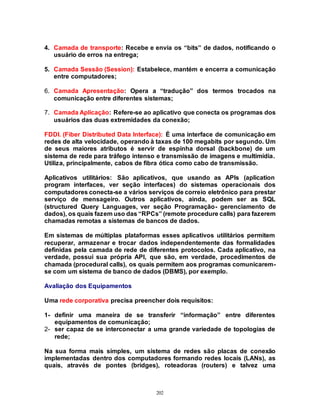202
4. Camada de transporte: Recebe e envia os “bits” de dados, notificando o
usuário de erros na entrega;
5. Camada Sessão (Session): Estabelece, mantém e encerra a comunicação
entre computadores;
6. Camada Apresentação: Opera a “tradução” dos termos trocados na
comunicação entre diferentes sistemas;
7. Camada Aplicação: Refere-se ao aplicativo que conecta os programas dos
usuários das duas extremidades da conexão;
FDDI. (Fiber Distributed Data Interface): É uma interface de comunicação em
redes de alta velocidade, operando à taxas de 100 megabits por segundo. Um
de seus maiores atributos é servir de espinha dorsal (backbone) de um
sistema de rede para tráfego intenso e transmissão de imagens e multimídia.
Utiliza, principalmente, cabos de fibra ótica como cabo de transmissão.
Aplicativos utilitários: São aplicativos, que usando as APIs (aplication
program interfaces, ver seção interfaces) do sistemas operacionais dos
computadores conecta-se a vários serviços de correio eletrônico para prestar
serviço de mensageiro. Outros aplicativos, ainda, podem ser as SQL
(structured Query Languages, ver seção Programação- gerenciamento de
dados), os quais fazem uso das “RPCs” (remote procedure calls) para fazerem
chamadas remotas a sistemas de bancos de dados.
Em sistemas de múltiplas plataformas esses aplicativos utilitários permitem
recuperar, armazenar e trocar dados independentemente das formalidades
definidas pela camada de rede de diferentes protocolos. Cada aplicativo, na
verdade, possui sua própria API, que são, em verdade, procedimentos de
chamada (procedural calls), os quais permitem aos programas comunicarem-
se com um sistema de banco de dados (DBMS), por exemplo.
Avaliação dos Equipamentos
Uma rede corporativa precisa preencher dois requisitos:
1- definir uma maneira de se transferir “informação” entre diferentes
equipamentos de comunicação;
2- ser capaz de se interconectar a uma grande variedade de topologias de
rede;
Na sua forma mais simples, um sistema de redes são placas de conexão
implementadas dentro dos computadores formando redes locais (LANs), as
quais, através de pontes (bridges), roteadoras (routers) e talvez uma
 