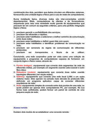 203
combinação dos dois, permitem que dados circulem em diferentes sistemas,
fornecendo uma unidade lógica e física para o uso de redes de computadores.
Numa instalação típica, diversas redes são inter-conectadas unindo
departamentos, filiais, computadores de clientes e de fornecedores,
requerendo para isso uma variedade muito grande de equipamentos que
precisam ter em comum os seguintes critérios, para uma perfeita integração
lógica e física:
1- precisam garantir a confiabilidade dos serviços;
2- precisam ser eficientes e rápidos;
3- precisam estar habilitados a selecionar o melhor caminho de comunicação
entre duas redes;
4- precisam estar habilitados a definir quem fala com quem;
5- precisam estar habilitados a identificar problemas de comunicação na
rede;
6- precisam ser sensíveis às regras de comunicação de diferentes
protocolos;
7- precisam ser transparentes e fáceis de se utilizar;
Concluindo, uma rede corporativa pode ser vista como uma coleção de
equipamento e programas de computadores capazes de formarem um
conjunto lógico e físico coeso, através de:
1- Pontes (bridges): equipamento que conecta dois segmentos de rede de
diferentes mídias, por exemplo um segmento usando cabo coaxial e outro
fibra ótica;
2- Roteadora (routers): equipamento que conecta duas redes usando
topologias diferentes (ver seção redes);
3- Gateway: equipamento que conecta uma rede local (LAN) a um outro
sistema maior. Eles operam na camada mais elevada do protocolo OSI,
definindo um programa aplicativo capaz de conectar diferentes
arquiteturas de rede;
4- Hubs: equipamento simples de conexão entre dois pontos de uma rede, os
quais podem ser apenas dois computadores PC, por exemplo. Na sua
forma mais sofisticada, podem formar um painel de controle de uma
pequena seção de rede;
Acesso remoto
Existem dois modos de se estabelecer uma conexão remota:
 