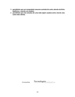 204
1- permitindo que um computador assuma controle de outro através da linha
telefônica, usando um modem;
2- permitindo que nós remotos de uma rede sejam usados como nós de uma
outra rede cliente;
 