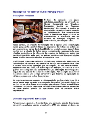 205
Transações e Processosno Ambiente Corporativo
Transações e Processos
Modelos de transação são pouco
estudados, ressaltando-se o trabalho de
Ahmed Elmagarmid em “Database
Transaction Models for Advanced
Application”. Na verdade, o modelo de
transação é a peça chave na estruturação
da representação dos equipamentos,
unido a perspectiva lógica e física de
equipamentos e aplicativos em um
sistema de avaliação integrada de
conhecimento, informação e valor.
Nesse sentido, um modelo de transação não é apenas uma conceituação
lógica que garante a confiabilidade e a segurança de dados num sistema de
gerenciamento de banco de dados (DBMS, ver seção banco de dados). Esse
modelo tem a missão de definir como conhecimento é representado pelas
relações semânticas e de inferência da estrutura de dados; quer sejam eles
pacotes transmitido pela rede, ou valores contidos num banco de dados.
Nesse sentido, transação significa informação e valor.
Por exemplo, num caixa eletrônico, usando uma rede de alta velocidade de
comunicação de dados (ATM), oferece um serviço de saque eletrônico, onde
o usuário realiza uma operação que se completa, ou não, imediatamente ,
dependendo de seu saldo. Em outros tipos de serviços, esse não é o caso,
quando o usuário precisa do consentimento , ou a liberação de outras partes,
seguindo uma cadeia de comando de liberação. Por exemplo, quando um
funcionário requer um serviço corporativo que depende da aprovação de
várias pessoas numa cadeia de comando.
No entanto, em ambos os casos o valor apreciado, ou depreciado é , ou foi, o
tempo que se levou para que uma transação de negócio (saque eletrônico , ou
serviço corporativo) fosse processada e completada. Então, acessibilidade
compõe-se com tempo de entrega, definindo diversos modelos de transações
de como valores podem ser apropriados para se tornarem ativos
empresariais.
Um modelo experimental de transação
Para um serviço genérico, dependente de uma transação através de uma rede
corporativa , realizada usando um aplicativo (API) que acessa um banco de
 