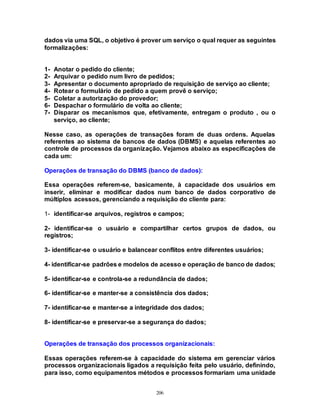 206
dados via uma SQL, o objetivo é prover um serviço o qual requer as seguintes
formalizações:
1- Anotar o pedido do cliente;
2- Arquivar o pedido num livro de pedidos;
3- Apresentar o documento apropriado de requisição de serviço ao cliente;
4- Rotear o formulário de pedido a quem provê o serviço;
5- Coletar a autorização do provedor;
6- Despachar o formulário de volta ao cliente;
7- Disparar os mecanismos que, efetivamente, entregam o produto , ou o
serviço, ao cliente;
Nesse caso, as operações de transações foram de duas ordens. Aquelas
referentes ao sistema de bancos de dados (DBMS) e aquelas referentes ao
controle de processos da organização. Vejamos abaixo as especificações de
cada um:
Operações de transação do DBMS (banco de dados):
Essa operações referem-se, basicamente, à capacidade dos usuários em
inserir, eliminar e modificar dados num banco de dados corporativo de
múltiplos acessos, gerenciando a requisição do cliente para:
1- identificar-se arquivos, registros e campos;
2- identificar-se o usuário e compartilhar certos grupos de dados, ou
registros;
3- identificar-se o usuário e balancear conflitos entre diferentes usuários;
4- identificar-se padrões e modelos de acesso e operação de banco de dados;
5- identificar-se e controla-se a redundância de dados;
6- identificar-se e manter-se a consistência dos dados;
7- identificar-se e manter-se a integridade dos dados;
8- identificar-se e preservar-se a segurança do dados;
Operações de transação dos processos organizacionais:
Essas operações referem-se à capacidade do sistema em gerenciar vários
processos organizacionais ligados a requisição feita pelo usuário, definindo,
para isso, como equipamentos métodos e processos formariam uma unidade
 