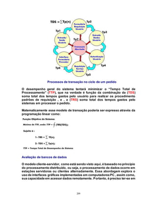 209
Processos de transação no ciclo de um pedido
O desempenho geral do sistema tentará minimizar o “Tempo Total de
Processamento” (TTP), que na verdade é função da combinação da (TDS)
soma total dos tempos gastos pelo usuário para realizar os procedimento
padrões de requisição , e , a (TRS) soma total dos tempos gastos pelo
sistemas em processar o pedido.
Matematicamente esse modelo de transação poderia ser expresso através da
programação linear como:
Avaliação de bancos de dados
O modelo cliente-servidor, como está sendo visto aqui, é baseado no princípio
do processamento distribuído, ou seja, o processamento de dados ocorre em
estações servidoras ou clientes alternadamente. Essa abordagem explora o
uso de interfaces gráficas implementadas em computadoresPC , assim como,
sua capacidade em acessar dados remotamente. Portanto, é preciso ter-se em
 