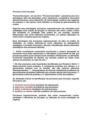 21
Processo como inovação
Thomas Devenport , em seu livro "Process Innovation", apresenta uma nova
abordagem, além das discutidas acima, tradicional e competitiva. Devenport
aborda processos como elementos de reformulação contínua dos negócios
da empresa, e não apenas como métodos ou funções de gerenciamento de
custos.
Segundo essa abordagem, processos organizacionais são orientados para
estratégias mais amplas de atuação no mercado, tais como, custos, custos
das atividades ou qualidade. Eles podem ter, por exemplo, escopos
diferenciado, tais como melhorias incrementais, ou radicais alterações no
modo como a empresa opera seu negócio.
Essa abordagem dos processos organizacionais vai além da análise de
atividades, ou custos, definindo-os como elementos do planejamento
estratégico e inovação. Devenport , discute a identificação desses elementos
estratégicos dos processos dizendo:
“... Existe considerável controvérsia envolvendo o número apropriado de
processos numa dada organização. A dificuldade é proveniente do fato que
processos podem quase sempre serem divididos infinitamente; as atividades
involvendo requisições de clientes, por exemplo, podem ser vistas como
apenas um processo, ou mais de cem...”
“...Os três processos mais importantes identificados por Rockart e Short: 1-
desenvolvendo novos produtos, 2- entregando produtos aos clientes, e 3-
gerenciando relações com os clientes, são eles mesmos altamente
interdependentes...”... Pesquisadores de Harvard, trabalhando problemas de
gerenciamento de pedidos defendem que existem apenas dois processos: 1-
gerenciando a linha de produtos, e 2- gerenciando o ciclo dos pedidos...”
As atividades chaves na identificação de processos para inovação, segundo
Devenport, são:
1- enumerar os processos principais da organização;
2- determinar os limites de influência dos processos;
3- definir a relevância estratégica de cada processo;
4- qualificar os valores culturais e políticos de cada processo;
Processos organizacionais, portanto, têm várias componentes: custos,
atividades e elementos de inovação, ou definição de novas estratégias de
negócio.
 