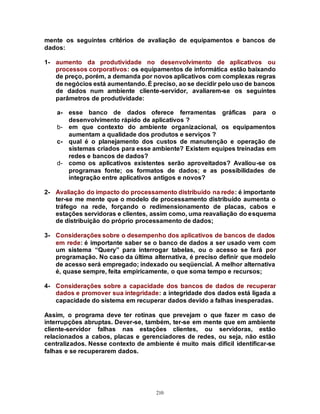 210
mente os seguintes critérios de avaliação de equipamentos e bancos de
dados:
1- aumento da produtividade no desenvolvimento de aplicativos ou
processos corporativos: os equipamentos de informática estão baixando
de preço, porém, a demanda por novos aplicativos com complexas regras
de negócios está aumentando. É preciso, ao se decidir pelo uso de bancos
de dados num ambiente cliente-servidor, avaliarem-se os seguintes
parâmetros de produtividade:
a- esse banco de dados oferece ferramentas gráficas para o
desenvolvimento rápido de aplicativos ?
b- em que contexto do ambiente organizacional, os equipamentos
aumentam a qualidade dos produtos e serviços ?
c- qual é o planejamento dos custos de manutenção e operação de
sistemas criados para esse ambiente? Existem equipes treinadas em
redes e bancos de dados?
d- como os aplicativos existentes serão aproveitados? Avaliou-se os
programas fonte; os formatos de dados; e as possibilidades de
integração entre aplicativos antigos e novos?
2- Avaliação do impacto do processamento distribuído na rede: é importante
ter-se me mente que o modelo de processamento distribuído aumenta o
tráfego na rede, forçando o redimensionamento de placas, cabos e
estações servidoras e clientes, assim como, uma reavaliação do esquema
de distribuição do próprio processamento de dados;
3- Considerações sobre o desempenho dos aplicativos de bancos de dados
em rede: é importante saber se o banco de dados a ser usado vem com
um sistema “Query” para interrogar tabelas, ou o acesso se fará por
programação. No caso da última alternativa, é preciso definir que modelo
de acesso será empregado; indexado ou seqüencial. A melhor alternativa
é, quase sempre, feita empiricamente, o que soma tempo e recursos;
4- Considerações sobre a capacidade dos bancos de dados de recuperar
dados e promover sua integridade: a integridade dos dados está ligada a
capacidade do sistema em recuperar dados devido a falhas inesperadas.
Assim, o programa deve ter rotinas que prevejam o que fazer m caso de
interrupções abruptas. Dever-se, também, ter-se em mente que em ambiente
cliente-servidor falhas nas estações clientes, ou servidoras, estão
relacionados a cabos, placas e gerenciadores de redes, ou seja, não estão
centralizados. Nesse contexto de ambiente é muito mais difícil identificar-se
falhas e se recuperarem dados.
 