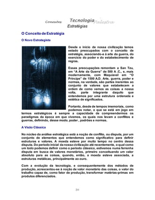 211
Estratégias
O Conceito de Estratégia
O Novo Estrategista
Desde o início de nossa civilização temos
estado preocupados com o conceito de
estratégia, associando-a à arte da guerra, do
exercício do poder e do estabelecimento de
regras.
Essas preocupações remontam a San Tzu,
em “A Arte da Guerra” de 500 A .C., e, mais
modernamente, com Maquiavel em “O
Príncipe” de 1500 A.D. Arte, guerra, poder e
normas, na verdade, são partes inerentes ao
conjunto de valores que estabelecem a
ordem de como vemos as coisas a nossa
volta, parte integrante daquilo que
entendemos por uma estrutura ordenada e
estética de significados.
Portanto, desde de tempos imemoriais, como
podemos notar, o que se está em jogo em
termos estratégicos é sempre a capacidade de compreendermos os
paradigmas da época em que vivemos, os quais nos levam a conflitos e
guerras, definindo, desse modo, poder , padrões e normas.
A Visão Clássica
No núcleo da análise estratégica está a noção de conflito, ou disputa, por um
conjunto de elementos que entendemos como significativo para definir
estruturas e valores. A moeda esteve por muito tempo no centro dessa
disputa. Do período inicial da nossa civilização até recentemente, o qual como
um todo podemos definir como o período clássico, estivemos numa ferrenha
disputa em busca de valores monetários, primeiro conceituando um valor
absoluto para as coisas, quando, então, a moeda esteve associada, a
estruturas metálicas, principalmente ao ouro.
Com a evolução da tecnologia, e consequentemente dos métodos de
produção, acrescentou-se à noção de valor monetário das coisas, o valor do
trabalho capaz de, como fator de produção, transformar matérias-primas em
produtos diferenciados.
 