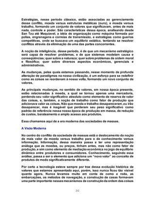 212
Estratégias, nesse período clássico, estão associadas ao gerenciamento
desse conflito, moeda versus estruturas metálicas (ouro), e moeda versus
trabalho, formando um conjunto de valores que significavam, antes de mais
nada, controle e poder. São características dessa época, analisando desde
San Tzu até Maquiavel, a idéia de organização como máquina formada por
polias, engrenagens e correias de transmissão, e estratégias como guerras
competitivas, onde se buscava um equilíbrio estático, tentando se resolver
conflitos através da eliminação de uma das partes concorrentes.
A noção de inteligência, desse período, é de que um mecanismo estratégico
será capaz de resolver problemas, e de que sistemas modelam causa e
conseqüências; quer sobre a natureza; quer sobre problemas de ordem moral
e filosófica; quer sobre diversos aspectos econômicos, gerenciais e
administrativos.
As mudanças, pelas quais estamos passando, nesse momento de profunda
alteração de paradigmas na nossa civilização, é um esforço para se redefinir
como as coisas se reordenam à nossa volta, formando um novo conjunto de
valores.
As principais mudanças, no sentido de valores, em nossa época presente,
estão relacionadas à moeda, a qual se tornou apenas uma mercadoria,
perdendo seu valor significativo absoluto como elemento de reserva de valor
das coisas, e, também, a noção de trabalho como fator de produção que
adicionava valor as coisas. Não que moeda e trabalho desapareceram ,ou irão
desaparecer, mas é inegável que perderam seu peso significativo como
padrão de referência nessa nossa época de produção em massa, de redução
de custos, barateamento e amplo acesso aos produtos.
Essa chamamos aqui de a era moderna das sociedades de massas.
A Visão Moderna
No centro do conflito da sociedade de massas está o deslocamento da noção
de mais valor da moeda versus trabalho para o de conhecimento versus
informação. Informação, dessa maneira passa a ter uma representação
análoga que as moedas, ou preços, tinham antes, mas não como fator de
produção, e sim como elemento de mediação econômica no jogo de equilíbrio
dinâmico entre produtores e consumidores. Conhecimento, seguindo essa
análise, passa a ser o elemento que adiciona um “novo valor” ao conceito de
produtos de modo significativamente diferente.
Por certo a tecnologia esteve sempre por traz dessa evolução histórica de
valores que estamos apresentado aqui, porém, isso nunca ficou tão visível
quanto agora. Nunca levamos muito em conta de como a roda, as
embarcações, os métodos de navegação, a construção de casas formavam
uma parte importante nessesmecanismos de construçãoda ordem das coisas
 