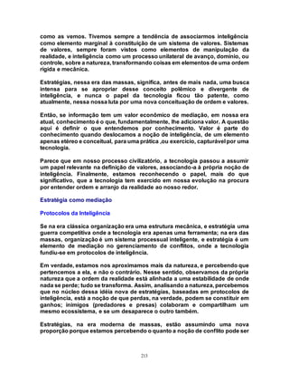 213
como as vemos. Tivemos sempre a tendência de associarmos inteligência
como elemento marginal à constituição de um sistema de valores. Sistemas
de valores, sempre foram vistos como elementos de manipulação da
realidade, e inteligência como um processo unilateral de avanço, domínio, ou
controle, sobre a natureza, transformando coisas em elementos de uma ordem
rígida e mecânica.
Estratégias, nessa era das massas, significa, antes de mais nada, uma busca
intensa para se apropriar desse conceito polêmico e divergente de
inteligência, e nunca o papel da tecnologia ficou tão patente, como
atualmente, nessa nossa luta por uma nova conceituação de ordem e valores.
Então, se informação tem um valor econômico de mediação, em nossa era
atual, conhecimento é o que, fundamentalmente, lhe adiciona valor. A questão
aqui é definir o que entendemos por conhecimento. Valor é parte do
conhecimento quando deslocamos a noção de inteligência, de um elemento
apenas etéreo e conceitual, para uma prática ,ou exercício, capturável por uma
tecnologia.
Parece que em nosso processo civilizatório, a tecnologia passou a assumir
um papel relevante na definição de valores, associando-a à própria noção de
inteligência. Finalmente, estamos reconhecendo o papel, mais do que
significativo, que a tecnologia tem exercido em nossa evolução na procura
por entender ordem e arranjo da realidade ao nosso redor.
Estratégia como mediação
Protocolos da Inteligência
Se na era clássica organização era uma estrutura mecânica, e estratégia uma
guerra competitiva onde a tecnologia era apenas uma ferramenta; na era das
massas, organização é um sistema processual inteligente, e estratégia é um
elemento de mediação no gerenciamento de conflitos, onde a tecnologia
fundiu-se em protocolos de inteligência.
Em verdade, estamos nos aproximamos mais da natureza, e percebendo que
pertencemos a ela, e não o contrário. Nesse sentido, observamos da própria
natureza que a ordem da realidade está alinhada a uma estabilidade de onde
nada se perde; tudo se transforma. Assim, analisando a natureza, percebemos
que no núcleo dessa idéia nova de estratégias, baseadas em protocolos de
inteligência, está a noção de que perdas, na verdade, podem se constituir em
ganhos; inimigos (predadores e presas) colaboram e compartilham um
mesmo ecossistema, e se um desaparece o outro também.
Estratégias, na era moderna de massas, estão assumindo uma nova
proporção porque estamos percebendo o quanto a noção de conflito pode ser
 