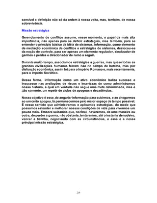214
sensível a definição não só da ordem à nossa volta, mas, também, de nossa
sobrevivência.
Missão estratégica
Gerenciamento de conflitos assume, nesse momento, o papel da mais alta
importância, não apenas para se definir estratégias, mas também, para se
entender o princípio básico da idéia de sistemas. Informação, como elemento
de mediação econômica de conflitos e estratégias de sistemas, deslocou-se
da noção de controle, para ser apenas um elemento regulador, sinalizador de
ganhos e perdas e direcionador de rumo a seguir.
Durante muito tempo, associamos estratégias a guerras, mas quase todas as
grandes civilizações humanas faliram não no campo de batalha, mas por
disfunção econômica, assim foi para o Império Romano e, mais recentemente,
para o Império Soviético.
Dessa forma, informação como um ativo econômico baliza sucesso e
insucesso nas avaliações de riscos e incertezas de como administramos
nossa história, a qual em verdade não segue uma meta determinada, mas é
,tão somente, um repetir de ciclos de apogeus e decadências.
Nossoobjetivo é esse, de angariar informação para subirmos, e ao chegarmos
ao um certo apogeu, lá permanecermos pelo maior espaço de tempo possível.
É nesse sentido que administramos e aplicamos estratégias, do modo que
possamos estender e melhorar nossas condições de vida para vivermos um
pouco mais. Embora saibamos que, no final, haveremos, de uma maneira ou
outra, de perder a guerra, não obstante, tentaremos, até o instante derradeiro,
vencer a batalha, negociando com as circunstâncias, e essa é a nossa
principal missão estratégica.
 