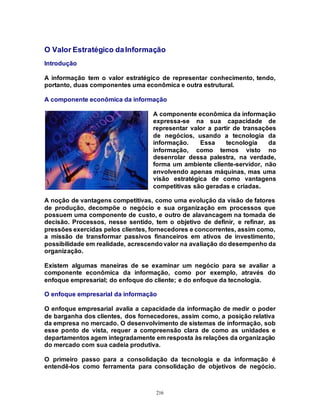 216
O Valor Estratégico daInformação
Introdução
A informação tem o valor estratégico de representar conhecimento, tendo,
portanto, duas componentes uma econômica e outra estrutural.
A componente econômica da informação
A componente econômica da informação
expressa-se na sua capacidade de
representar valor a partir de transações
de negócios, usando a tecnologia da
informação. Essa tecnologia da
informação, como temos visto no
desenrolar dessa palestra, na verdade,
forma um ambiente cliente-servidor, não
envolvendo apenas máquinas, mas uma
visão estratégica de como vantagens
competitivas são geradas e criadas.
A noção de vantagens competitivas, como uma evolução da visão de fatores
de produção, decompõe o negócio e sua organização em processos que
possuem uma componente de custo, e outro de alavancagem na tomada de
decisão. Processos, nesse sentido, tem o objetivo de definir, e refinar, as
pressões exercidas pelos clientes, fornecedores e concorrentes, assim como,
a missão de transformar passivos financeiros em ativos de investimento,
possibilidade em realidade, acrescendovalor na avaliação do desempenho da
organização.
Existem algumas maneiras de se examinar um negócio para se avaliar a
componente econômica da informação, como por exemplo, através do
enfoque empresarial; do enfoque do cliente; e do enfoque da tecnologia.
O enfoque empresarial da informação
O enfoque empresarial avalia a capacidade da informação de medir o poder
de barganha dos clientes, dos fornecedores, assim como, a posição relativa
da empresa no mercado. O desenvolvimento de sistemas de informação, sob
esse ponto de vista, requer a compreensão clara de como as unidades e
departamentos agem integradamente em resposta às relações da organização
do mercado com sua cadeia produtiva.
O primeiro passo para a consolidação da tecnologia e da informação é
entendê-los como ferramenta para consolidação de objetivos de negócio.
 