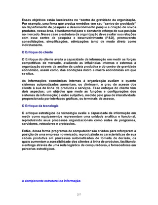 217
Esses objetivos estão localizados no “centro de gravidade da organização.
Por exemplo, uma firma que produz remédios tem seu “centro de gravidade”
no departamento de pesquisa e desenvolvimento porque a criação de novos
produtos, nessa área, é fundamental para o constante reforço de sua posição
no mercado. Nesse caso a estrutura da organização deve avaliar sua relações
com esse centro de pesquisa e desenvolvimento (P&D), promovendo
consolidações, simplificações, otimizações tanto de modo direto como
indiretamente.
O Enfoque do cliente
O Enfoque do cliente avalia a capacidade da informação em medir as forças
competitivas de mercado, avaliando as influências internas e externas à
organização através da análise da cadeia produtiva e do centro de gravidade
econômico, assim como, das condições micro e macro econômicas em que
se situa.
As informações econômicas internas à organização avaliam o quanto
sistemas automatizados aumentam, ou diminuem, o grau de acesso dos
cliente à sua de linha de produtos e serviços. Esse enfoque do cliente tem
dois aspectos; um objetivo que mede as funções e configurações dos
sistemas de informação; e outro subjetivo, medido pelo grau de interatividade
proporcionada por interfaces gráficas, ou terminais de acesso.
O Enfoque da tecnologia
O enfoque estratégico da tecnologia avalia a capacidade da informação em
medir como equipamentos representam uma unidade analítica e funcional,
reproduzindo seus processos organizacionais como redes de programas,
servidores, roteadores e protocolos.
Então, dessa forma programas de computador são criados para reforçarem a
posição de uma empresa no mercado, reproduzindo as características de sua
cadeia produtiva em processos automatizados de tomada de decisão, os
quais aumentam a acessibilidade dos clientes à linha de produtos, facilitando
a entrega através de uma rede logística de computadores, e fornecedores em
parcerias estratégicas.
A componente estrutural da informação
 
