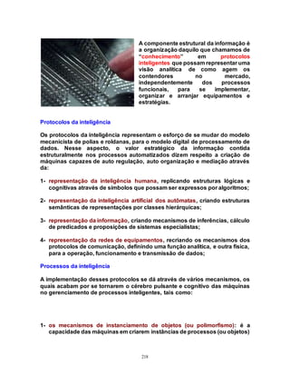 218
A componente estrutural da informação é
a organização daquilo que chamamos de
“conhecimento” em protocolos
inteligentes que possam representar uma
visão analítica de como agem os
contendores no mercado,
independentemente dos processos
funcionais, para se implementar,
organizar e arranjar equipamentos e
estratégias.
Protocolos da inteligência
Os protocolos da inteligência representam o esforço de se mudar do modelo
mecanicista de polias e roldanas, para o modelo digital de processamento de
dados. Nesse aspecto, o valor estratégico da informação contida
estruturalmente nos processos automatizados dizem respeito a criação de
máquinas capazes de auto regulação, auto organização e mediação através
da:
1- representação da inteligência humana, replicando estruturas lógicas e
cognitivas através de símbolos que possam ser expressos por algoritmos;
2- representação da inteligência artificial dos autômatas, criando estruturas
semânticas de representações por classes hierárquicas;
3- representação da informação, criando mecanismos de inferências, cálculo
de predicados e proposições de sistemas especialistas;
4- representação da redes de equipamentos, recriando os mecanismos dos
protocolos de comunicação, definindo uma função analítica, e outra física,
para a operação, funcionamento e transmissão de dados;
Processos da inteligência
A implementação desses protocolos se dá através de vários mecanismos, os
quais acabam por se tornarem o cérebro pulsante e cognitivo das máquinas
no gerenciamento de processos inteligentes, tais como:
1- os mecanismos de instanciamento de objetos (ou polimorfismo): é a
capacidade das máquinas em criarem instâncias de processos (ou objetos)
 
